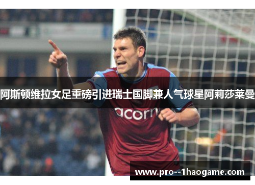 阿斯顿维拉女足重磅引进瑞士国脚兼人气球星阿莉莎莱曼