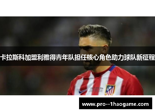 卡拉斯科加盟利雅得青年队担任核心角色助力球队新征程