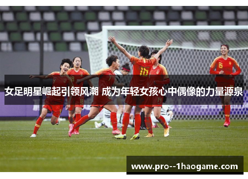 女足明星崛起引领风潮 成为年轻女孩心中偶像的力量源泉 女足明星崛起引领风潮 成为年轻女孩心中偶像的力量源泉